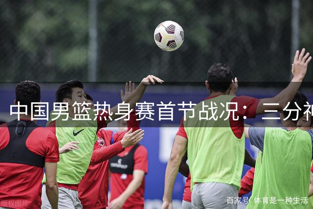 中国男篮热身赛首节战况：三分神准领先乌拉圭5分