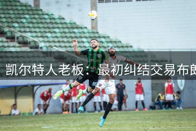 凯尔特人老板：最初纠结交易布朗，但这是为长期胜利的决定