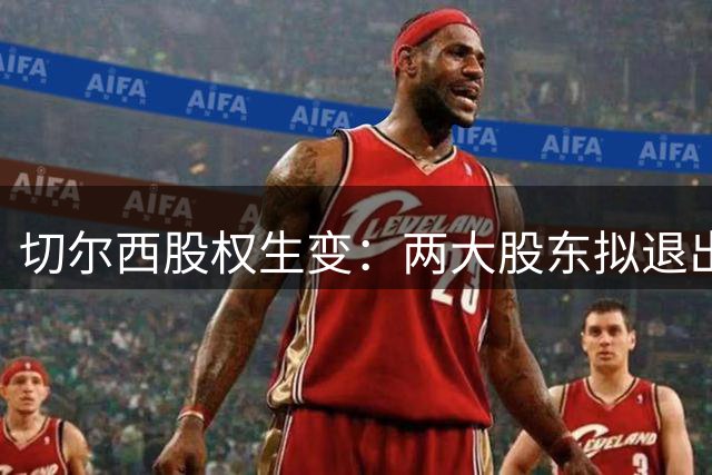 切尔西股权生变：两大股东拟退出 清湖资本或成唯一控股方