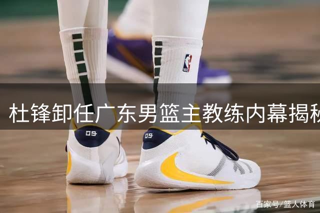 杜锋卸任广东男篮主教练内幕揭秘 三大关键因素引发变动