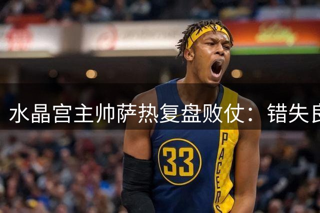 水晶宫主帅萨热复盘败仗：错失良机导致失利，将重点解决无压力失误