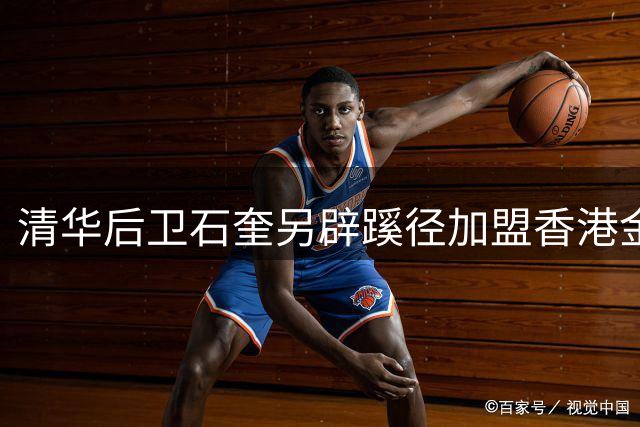 清华后卫石奎另辟蹊径加盟香港金牛 NBL首秀在即引热议
