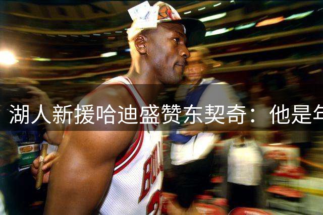 湖人新援哈迪盛赞东契奇：他是年轻球员的精神支柱
