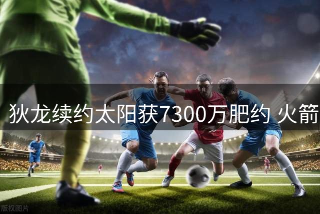 狄龙续约太阳获7300万肥约 火箭记者：他的表现征服了我