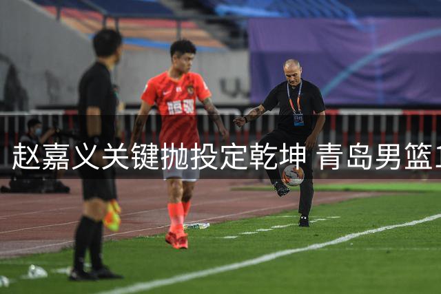 赵嘉义关键抛投定乾坤 青岛男篮1分险胜广州迎三连胜